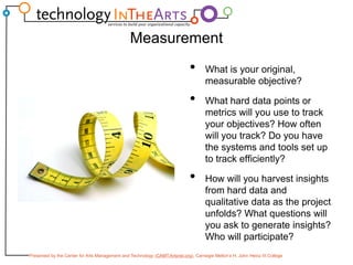 MeasurementWhat is your original, measurable objective?What hard data points or metrics will you use to track your objectives? How often will you track? Do you have the systems and tools set up to track efficiently?How will you harvest insights from hard data and qualitative data as the project unfolds? What questions will you ask to generate insights? Who will participate?