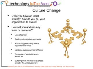 Culture ChangeOnce you have an initial strategy, how do you get your organization to own it?How will you address any fears or concerns?Loss of controlDealing with negative commentsAddressing personality versus organizational voiceNot being successful, fear of failurePerception of wasted time and resourcesSuffering from information overload already, this will cause more