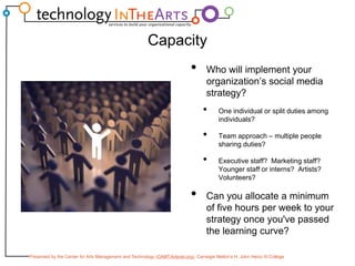 CapacityWho will implement your organization’s social media strategy?One individual or split duties among individuals?Team approach – multiple people sharing duties?Executive staff?  Marketing staff?  Younger staff or interns?  Artists?  Volunteers?Can you allocate a minimum of five hours per week to your strategy once you've passed the learning curve?