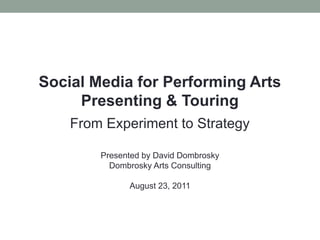 Social Media for Performing Arts Presenting & Touring,[object Object],From Experiment to Strategy,[object Object],Presented by David Dombrosky,[object Object],Dombrosky Arts Consulting,[object Object],August 23, 2011,[object Object]