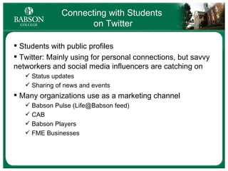Connecting with Students  on Twitter Students with public profiles Twitter: Mainly using for personal connections, but savvy networkers and social media influencers are catching on Status updates Sharing of news and events Many organizations use as a marketing channel Babson Pulse (Life@Babson feed) CAB Babson Players FME Businesses 