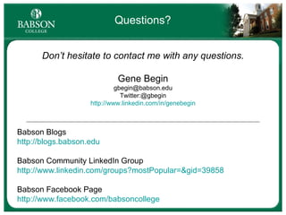 Questions? Don’t hesitate to contact me with any questions. Gene Begin [email_address] Twitter:@gbegin http://www.linkedin.com/in/genebegin Babson Blogs http://blogs.babson.edu Babson Community LinkedIn Group http://www.linkedin.com/groups?mostPopular=&gid=39858 Babson Facebook Page http://www.facebook.com/babsoncollege   