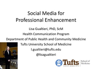 Social Media for
      Professional Enhancement
              Lisa Gualtieri, PhD, ScM
         Health Communication Program
Department of Public Health and Community Medicine
        Tufts University School of Medicine
                l.gualtieri@tufts.edu
                    @lisagualtieri
 