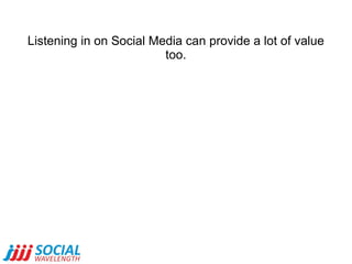 Listening in on Social Media can provide a lot of value too. 