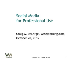 Social Media
for Professional Use


Craig A. DeLarge, WiseWorking.com
October 20, 2012




          Copyright 2012, Craig A. DeLarge   1
 