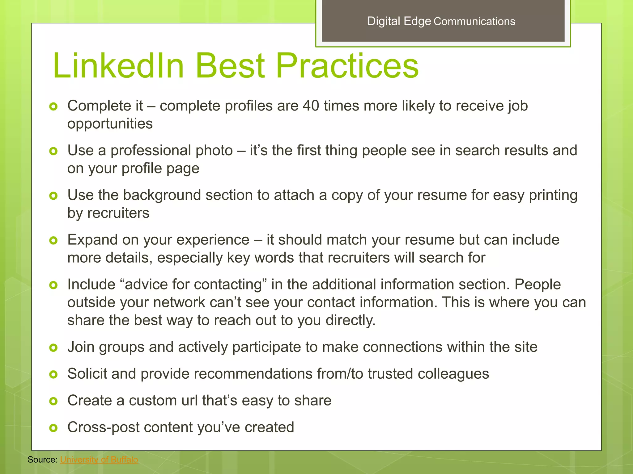 LinkedIn Best Practices
 Complete it – complete profiles are 40 times more likely to receive job
opportunities
 Use a professional photo – it’s the first thing people see in search results and
on your profile page
 Use the background section to attach a copy of your resume for easy printing
by recruiters
 Expand on your experience – it should match your resume but can include
more details, especially key words that recruiters will search for
 Include “advice for contacting” in the additional information section. People
outside your network can’t see your contact information. This is where you can
share the best way to reach out to you directly.
 Join groups and actively participate to make connections within the site
 Solicit and provide recommendations from/to trusted colleagues
 Create a custom url that’s easy to share
 Cross-post content you’ve created
Source: University of Buffalo
Digital Edge Communications
 