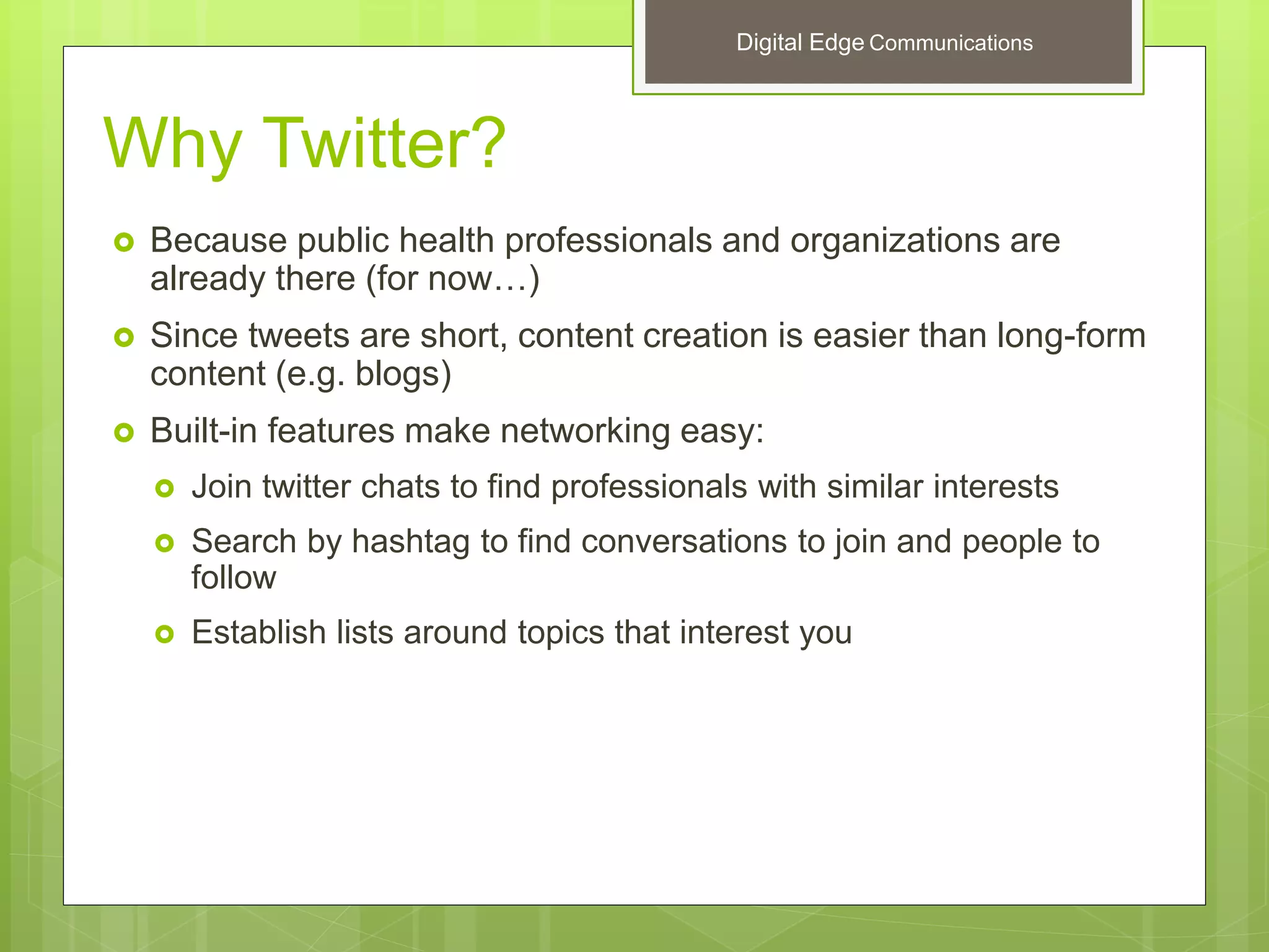 Why Twitter?
 Because public health professionals and organizations are
already there (for now…)
 Since tweets are short, content creation is easier than long-form
content (e.g. blogs)
 Built-in features make networking easy:
 Join twitter chats to find professionals with similar interests
 Search by hashtag to find conversations to join and people to
follow
 Establish lists around topics that interest you
Digital Edge Communications
 