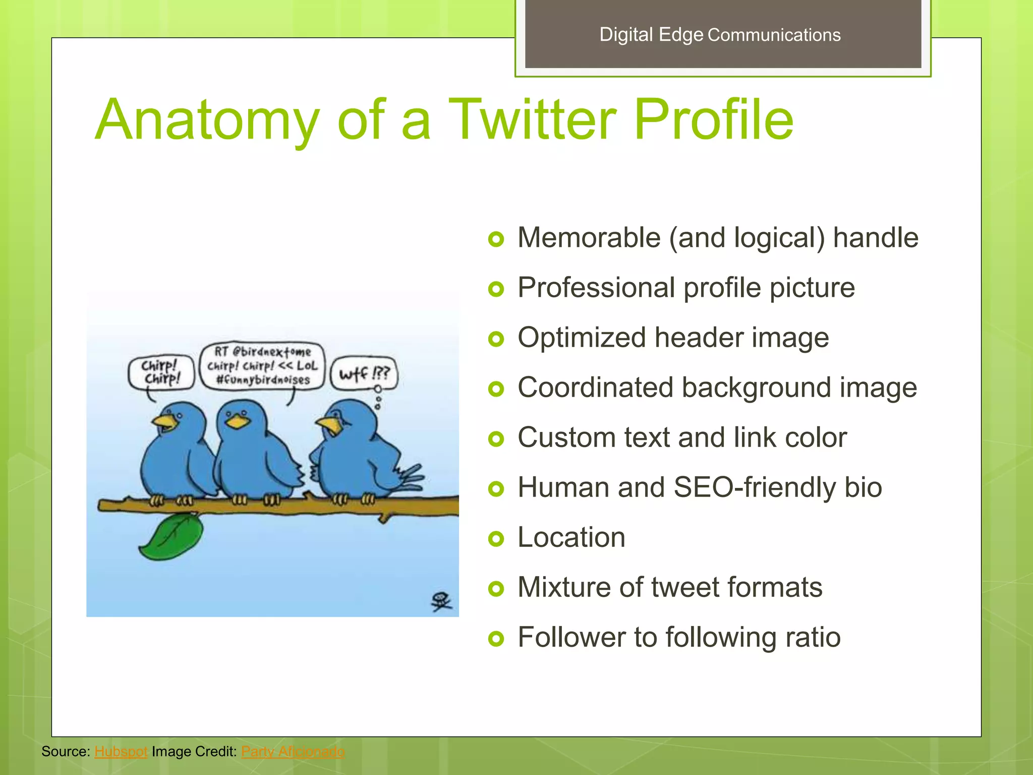 Anatomy of a Twitter Profile
 Memorable (and logical) handle
 Professional profile picture
 Optimized header image
 Coordinated background image
 Custom text and link color
 Human and SEO-friendly bio
 Location
 Mixture of tweet formats
 Follower to following ratio
Source: Hubspot Image Credit: Party Aficionado
Digital Edge Communications
 