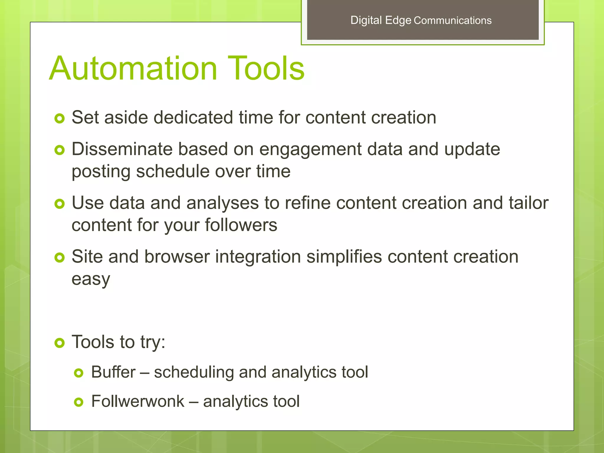 Automation Tools
 Set aside dedicated time for content creation
 Disseminate based on engagement data and update
posting schedule over time
 Use data and analyses to refine content creation and tailor
content for your followers
 Site and browser integration simplifies content creation
easy
 Tools to try:
 Buffer – scheduling and analytics tool
 Follwerwonk – analytics tool
Digital Edge Communications
 