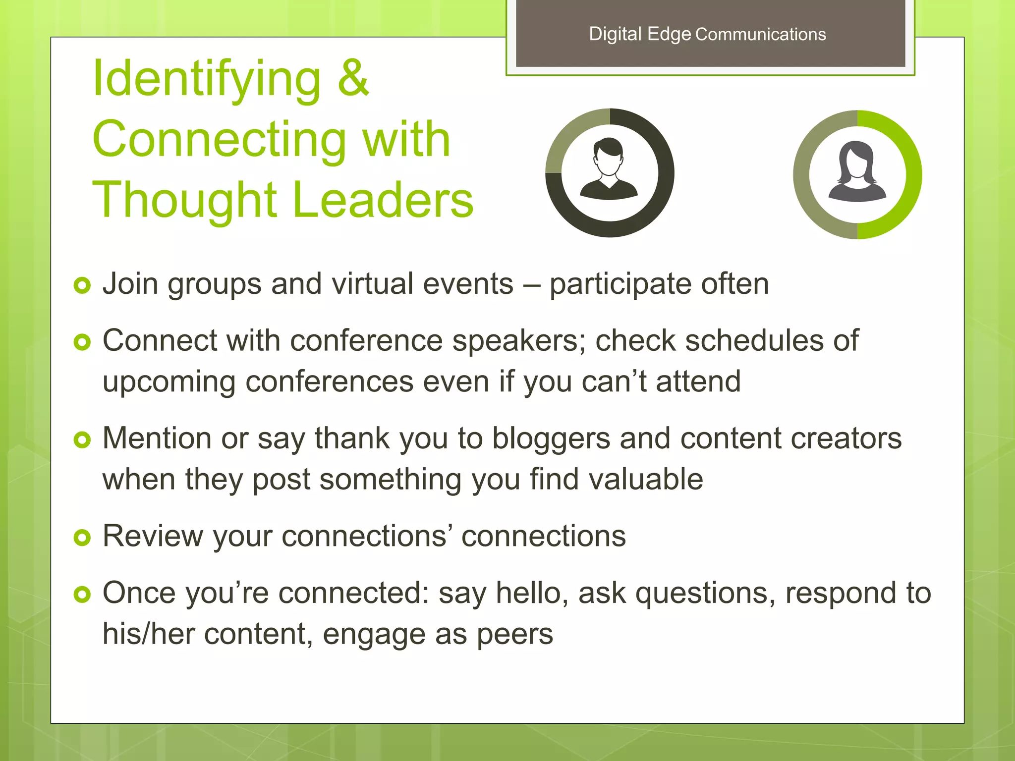 Identifying &
Connecting with
Thought Leaders
 Join groups and virtual events – participate often
 Connect with conference speakers; check schedules of
upcoming conferences even if you can’t attend
 Mention or say thank you to bloggers and content creators
when they post something you find valuable
 Review your connections’ connections
 Once you’re connected: say hello, ask questions, respond to
his/her content, engage as peers
Digital Edge Communications
 