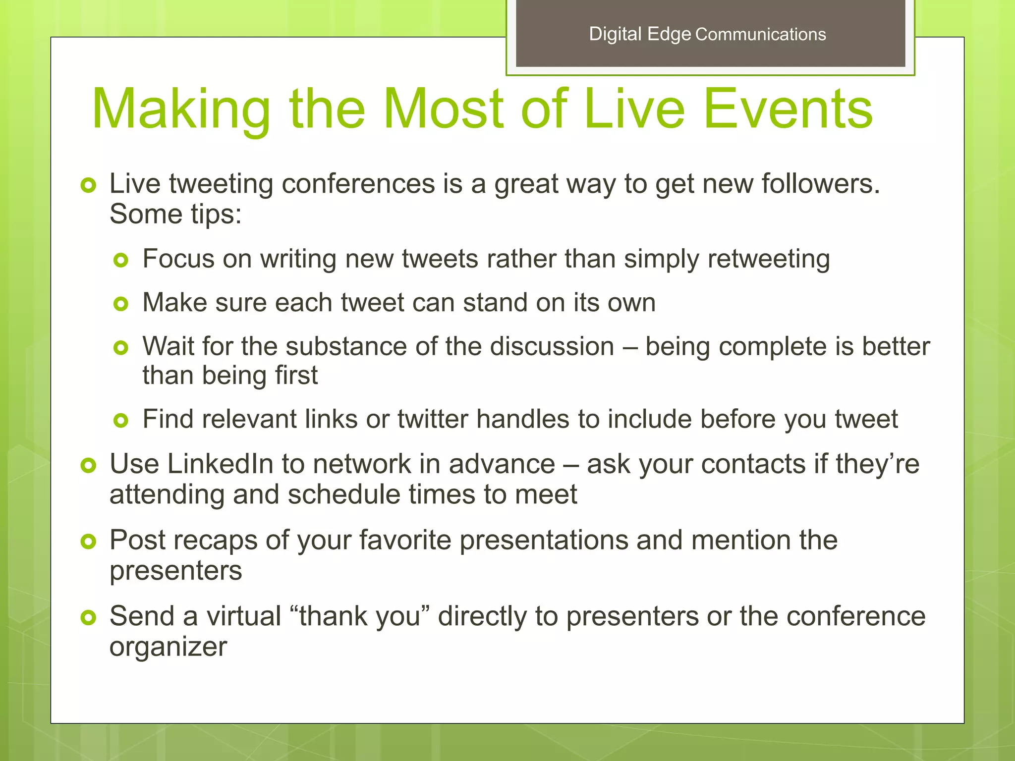 Making the Most of Live Events
 Live tweeting conferences is a great way to get new followers.
Some tips:
 Focus on writing new tweets rather than simply retweeting
 Make sure each tweet can stand on its own
 Wait for the substance of the discussion – being complete is better
than being first
 Find relevant links or twitter handles to include before you tweet
 Use LinkedIn to network in advance – ask your contacts if they’re
attending and schedule times to meet
 Post recaps of your favorite presentations and mention the
presenters
 Send a virtual “thank you” directly to presenters or the conference
organizer
Digital Edge Communications
 