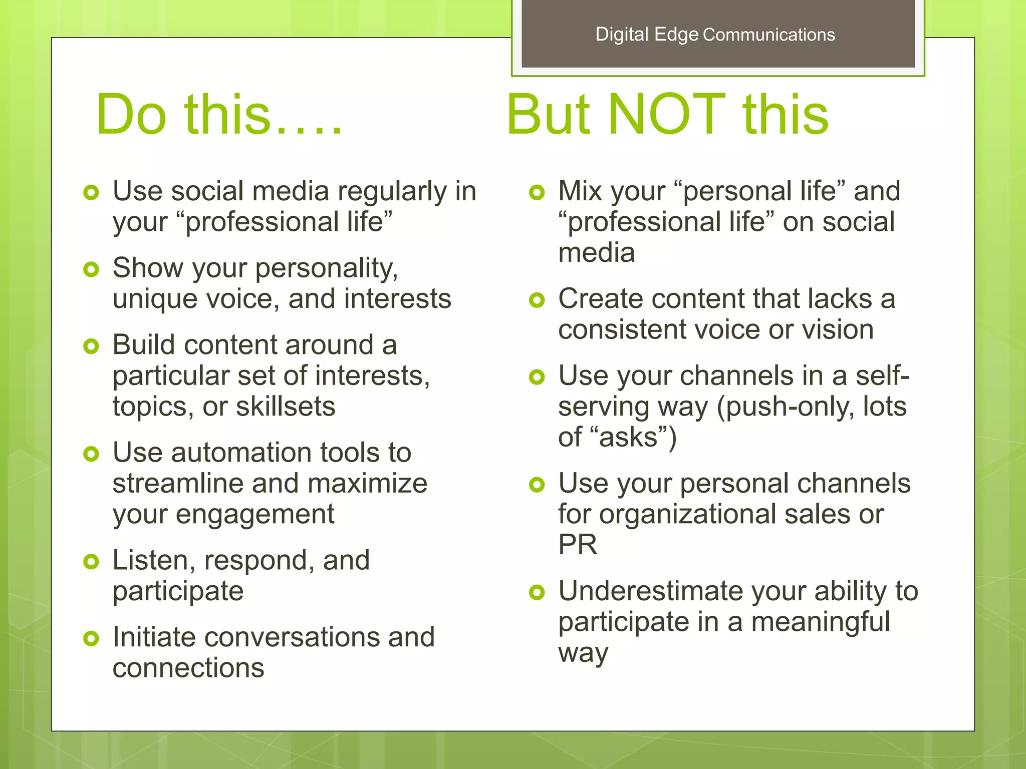Do this…. But NOT this
 Use social media regularly in
your “professional life”
 Show your personality,
unique voice, and interests
 Build content around a
particular set of interests,
topics, or skillsets
 Use automation tools to
streamline and maximize
your engagement
 Listen, respond, and
participate
 Initiate conversations and
connections
 Mix your “personal life” and
“professional life” on social
media
 Create content that lacks a
consistent voice or vision
 Use your channels in a self-
serving way (push-only, lots
of “asks”)
 Use your personal channels
for organizational sales or
PR
 Underestimate your ability to
participate in a meaningful
way
Digital Edge Communications
 
