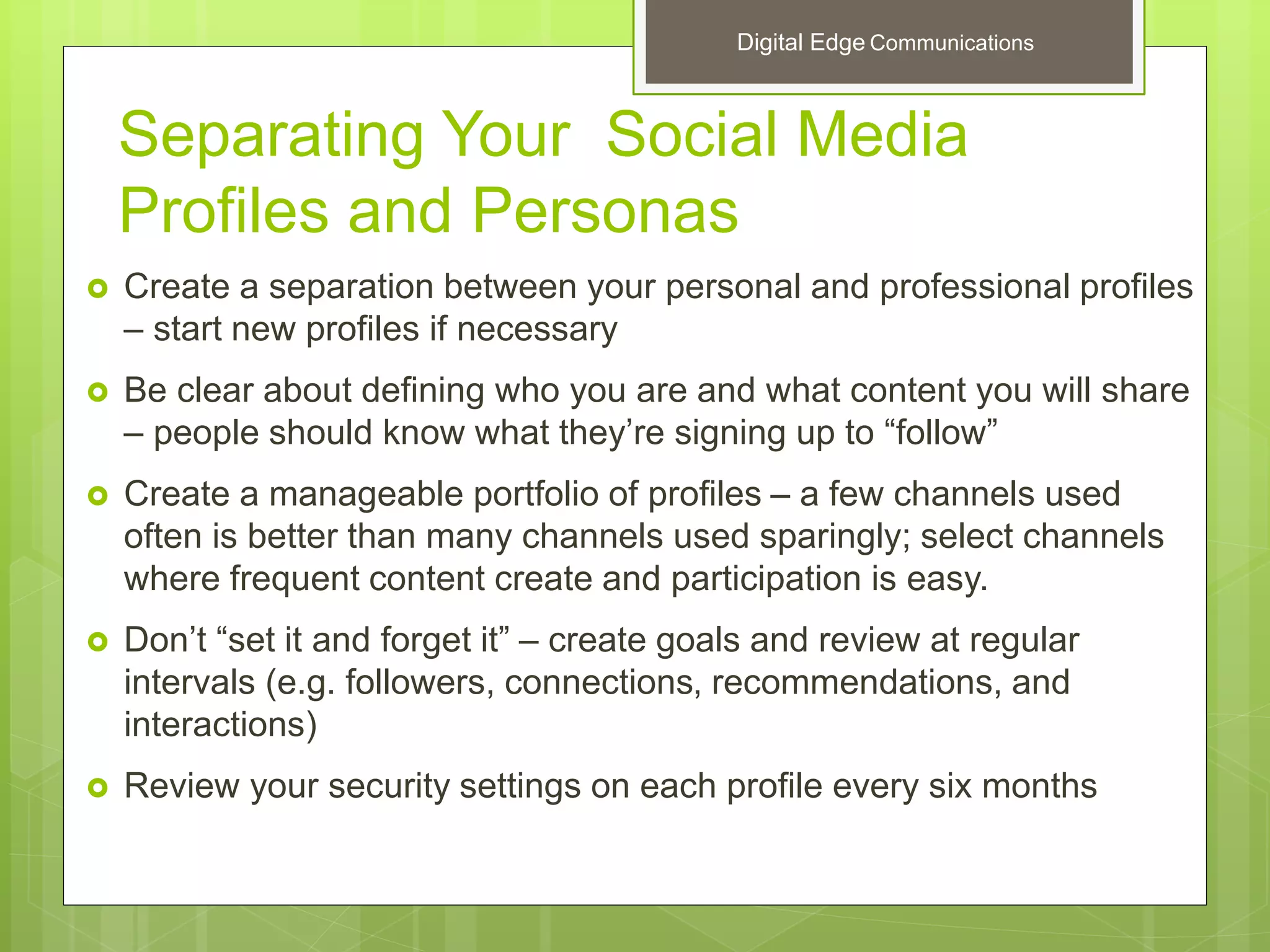 Separating Your Social Media
Profiles and Personas
 Create a separation between your personal and professional profiles
– start new profiles if necessary
 Be clear about defining who you are and what content you will share
– people should know what they’re signing up to “follow”
 Create a manageable portfolio of profiles – a few channels used
often is better than many channels used sparingly; select channels
where frequent content create and participation is easy.
 Don’t “set it and forget it” – create goals and review at regular
intervals (e.g. followers, connections, recommendations, and
interactions)
 Review your security settings on each profile every six months
Digital Edge Communications
 