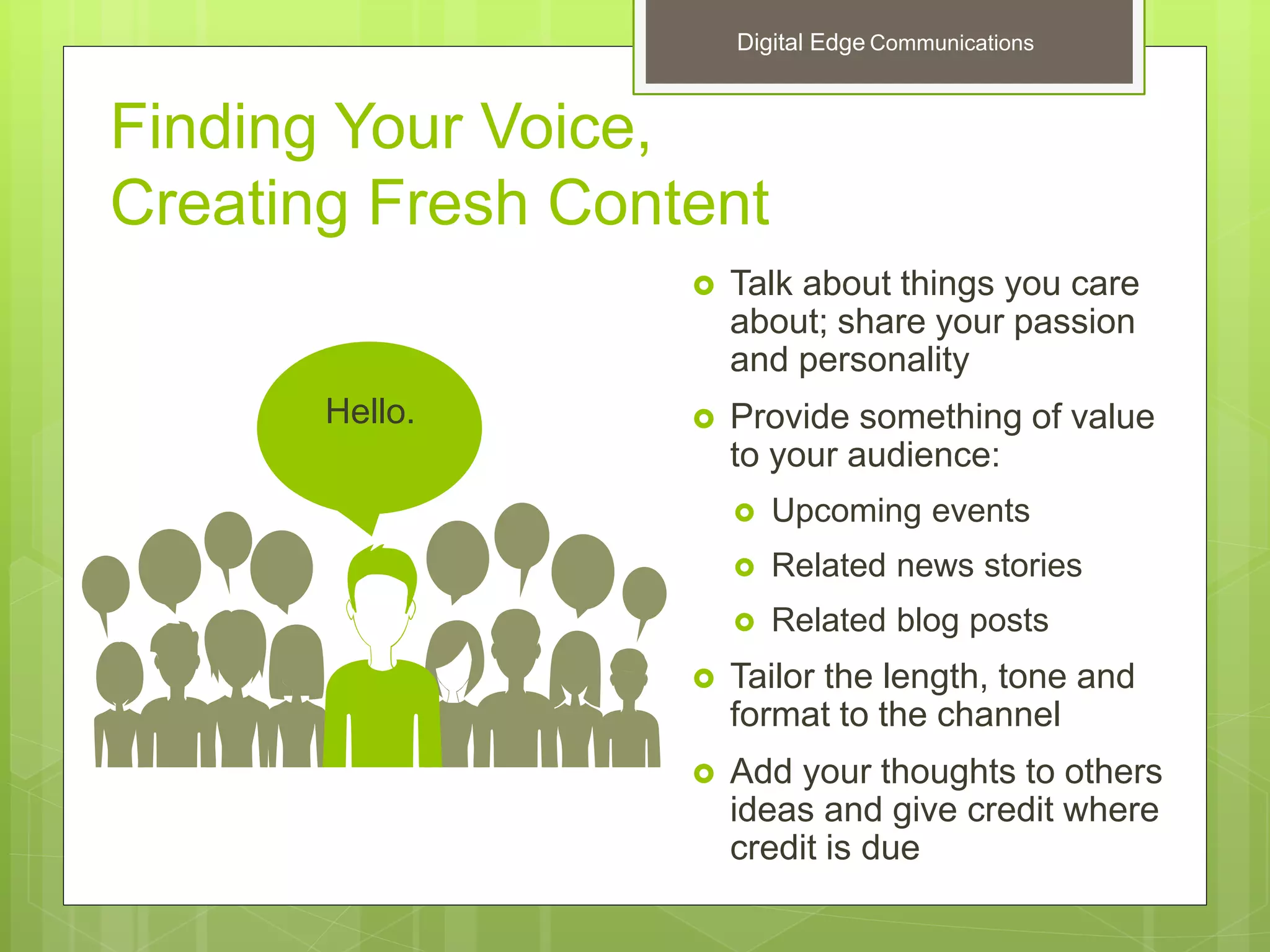 Finding Your Voice,
Creating Fresh Content
 Talk about things you care
about; share your passion
and personality
 Provide something of value
to your audience:
 Upcoming events
 Related news stories
 Related blog posts
 Tailor the length, tone and
format to the channel
 Add your thoughts to others
ideas and give credit where
credit is due
Hello.
Digital Edge Communications
 