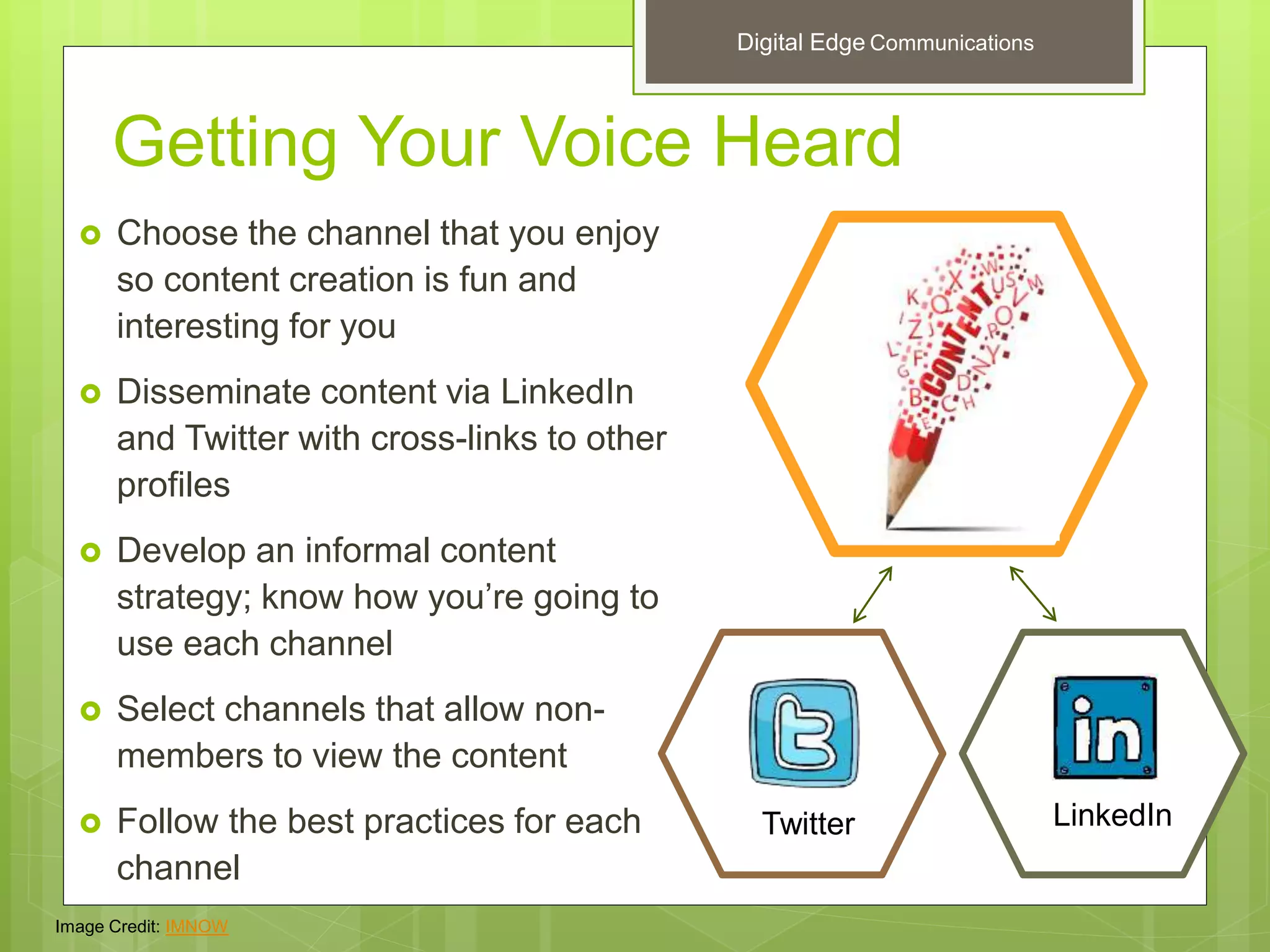 Getting Your Voice Heard
 Choose the channel that you enjoy
so content creation is fun and
interesting for you
 Disseminate content via LinkedIn
and Twitter with cross-links to other
profiles
 Develop an informal content
strategy; know how you’re going to
use each channel
 Select channels that allow non-
members to view the content
 Follow the best practices for each
channel
Twitter LinkedIn
Image Credit: IMNOW
Digital Edge Communications
 