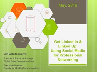 Get Linked In &
Linked Up:
Using Social Media
for Professional
Networking
Erin Edgerton Norvell
Founder & Principal Strategist
Digital Edge Communications
Executive Director
Society for Health Communications
May, 2016
 