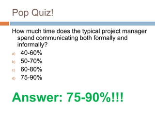 Pop Quiz!
How much time does the typical project manager
spend communicating both formally and
informally?
a) 40-60%
b) 50-70%
c) 60-80%
d) 75-90%
Answer: 75-90%!!!
 
