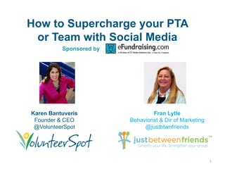 How to Supercharge your PTA
 or Team with Social Media
          Sponsored by




Karen Bantuveris                  Fran Lytle
 Founder & CEO           Behaviorist & Dir of Marketing
 @VolunteerSpot               @justbtwnfriends




                                                          1
 