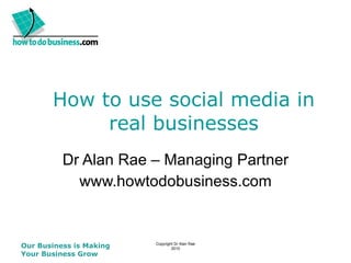 How to use social media in real businesses Dr Alan Rae – Managing Partner www.howtodobusiness.com Our Business is Making Your Business Grow     Copyright Dr Alan Rae 2010 