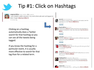Tip #1: Click on HashtagsClicking on a hashtag automatically does a Twitter search for that hashtag so you can see all the tweets being tagged.If you know the hashtag for a particular event, it is usually more effective to search for that tag than for a related term.