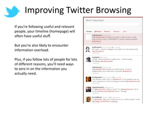 Improving Twitter BrowsingIf you’re following useful and relevant people, your timeline (homepage) will often have useful stuff.But you’re also likely to encounter information overload.Plus, if you follow lots of people for lots of different reasons, you’ll need ways to zero in on the information you actually need.