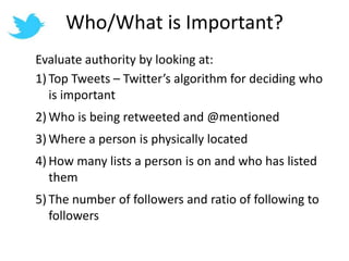 Who/What is Important?Evaluate authority by looking at:Top Tweets – Twitter’s algorithm for deciding who is importantWho is being retweeted and @mentionedWhere a person is physically locatedHow many lists a person is on and who has listed themThe number of followers and ratio of following to followers