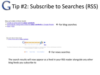Tip #2: Subscribe to Searches (RSS) For blog searches For news searchesThe search results will now appear as a feed in your RSS reader alongside any other blog feeds you subscribe to