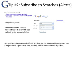 Tip #2: Subscribe to Searches (Alerts)Google.com/alertsChoose Deliver to: Feed to receive the alerts as an RSS feed rather than to your email inboxUsing alerts rather than the full feed cuts down on the amount of items you receive.  Google uses its algorithm to send you only what it considers most important.