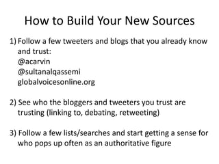 How to Build Your New SourcesFollow a few tweeters and blogs that you already know and trust:	@acarvin	@sultanalqassemi	globalvoicesonline.org2) See who the bloggers and tweeters you trust are trusting (linking to, debating, retweeting)3) Follow a few lists/searches and start getting a sense for who pops up often as an authoritative figure
