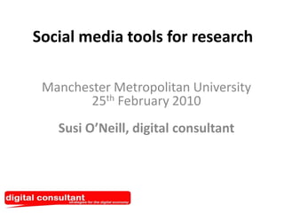 Social media tools for research Manchester Metropolitan University25thFebruary 2010Susi O’Neill, digital consultant 