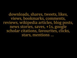 downloads, shares, tweets, likes,
views, bookmarks, comments,
reviews, wikipedia articles, blog posts,
news stories, saves, +1s, google
scholar citations, favourites, clicks,
stars, mentions …
 