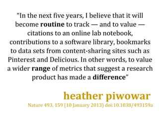 “In the next five years, I believe that it will
become routine to track — and to value —
citations to an online lab notebook,
contributions to a software library, bookmarks
to data sets from content-sharing sites such as
Pinterest and Delicious. In other words, to value
a wider range of metrics that suggest a research
product has made a difference”
heather piwowar
Nature 493, 159 (10 January 2013) doi:10.1038/493159a
 