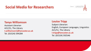 Social Media for Researchers
Louise Tripp
Subject Librarian:
English, European Languages, Linguistics
A21/51, The Library
l.tripp@lancaster.ac.uk
Tel. (01524) 592546
Tanya Williamson
Assistant Librarian
A21/51, The Library
t.williamson1@lancaster.ac.uk
Tel. (01524) 594284
 