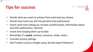 Tips for success
• Decide what you want to achieve from each tool you choose
• Decide how much you will mix personal and professional
• Invest some time setting up: include a profile photo, information about
yourself, publications, interests
• Invest time keeping them up-to-date
• Remember it’s social: connect, converse, relate, share…
• Consider privacy settings
• Don’t expect success straight away, but do expect followers!
300
 