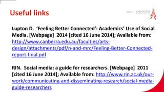 Useful links
Lupton D. ‘Feeling Better Connected’: Academics’ Use of Social
Media. [Webpage] 2014 [cited 16 June 2014]; Available from:
http://www.canberra.edu.au/faculties/arts-
design/attachments/pdf/n-and-mrc/Feeling-Better-Connected-
report-final.pdf
RIN. Social media: a guide for researchers. [Webpage] 2011
[cited 16 June 2014]; Available from: http://www.rin.ac.uk/our-
work/communicating-and-disseminating-research/social-media-
guide-researchers
30001
 