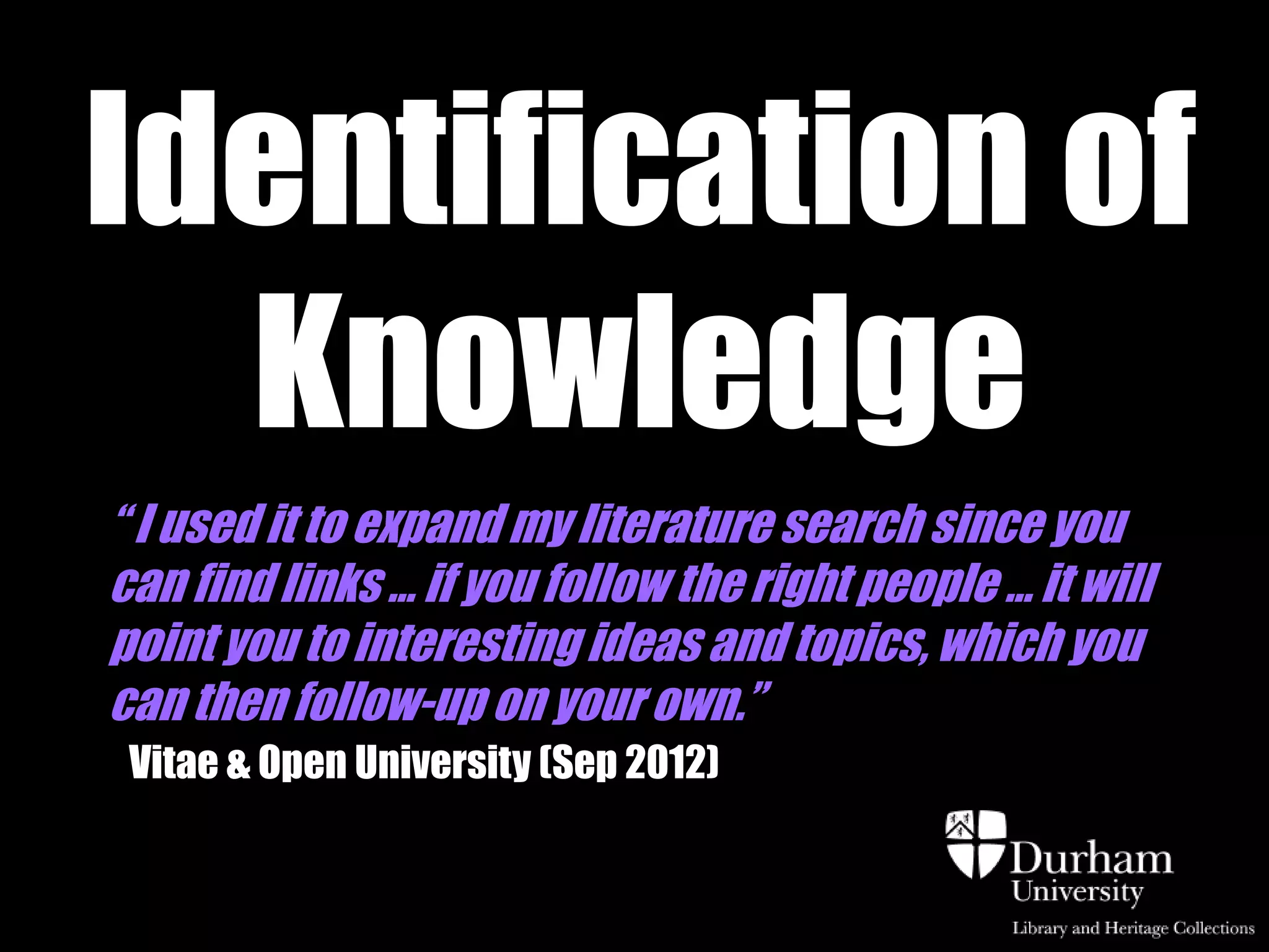 Identification of
  Knowledge
“ I used it to expand my literature search since you
can find links … if you follow the right people … it will
point you to interesting ideas and topics, which you
can then follow-up on your own.”
 Vitae & Open University (Sep 2012)
 