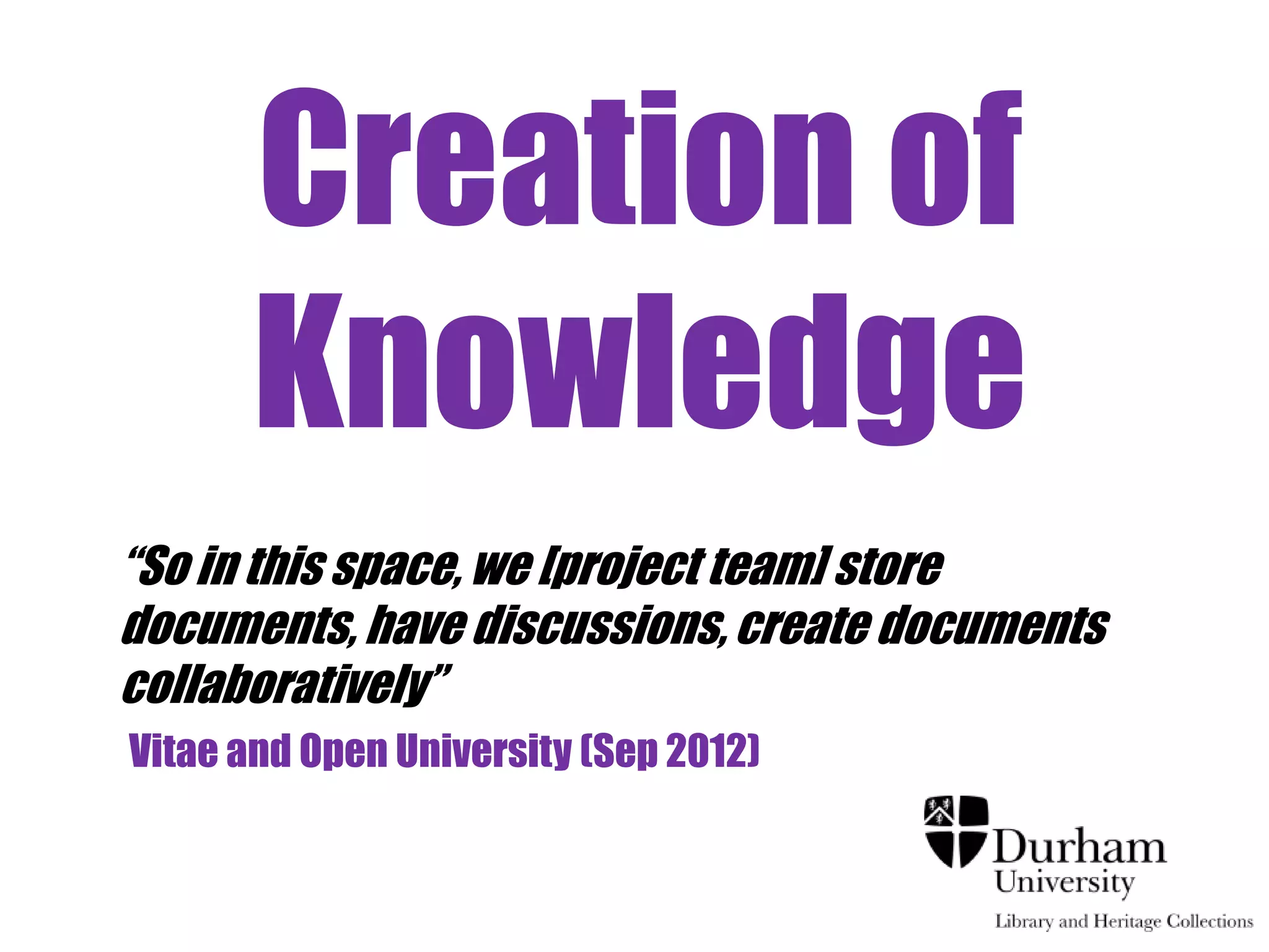 Creation of
       Knowledge
“So in this space, we [project team] store
documents, have discussions, create documents
collaboratively”
Vitae and Open University (Sep 2012)
 