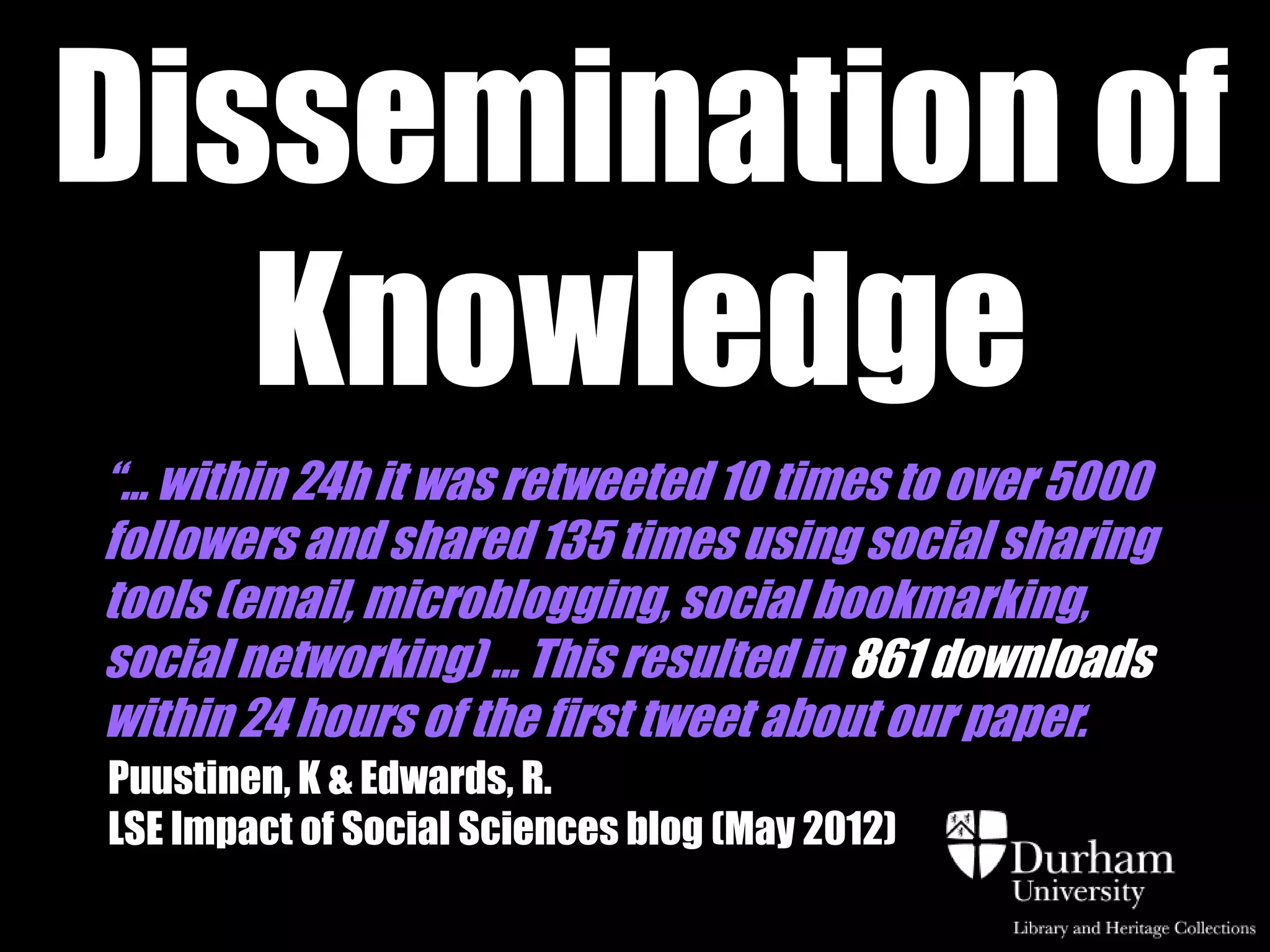 Dissemination of
   Knowledge
“… within 24h it was retweeted 10 times to over 5000
followers and shared 135 times using social sharing
tools (email, microblogging, social bookmarking,
social networking) ... This resulted in 861 downloads
within 24 hours of the first tweet about our paper.
Puustinen, K & Edwards, R.
LSE Impact of Social Sciences blog (May 2012)
 