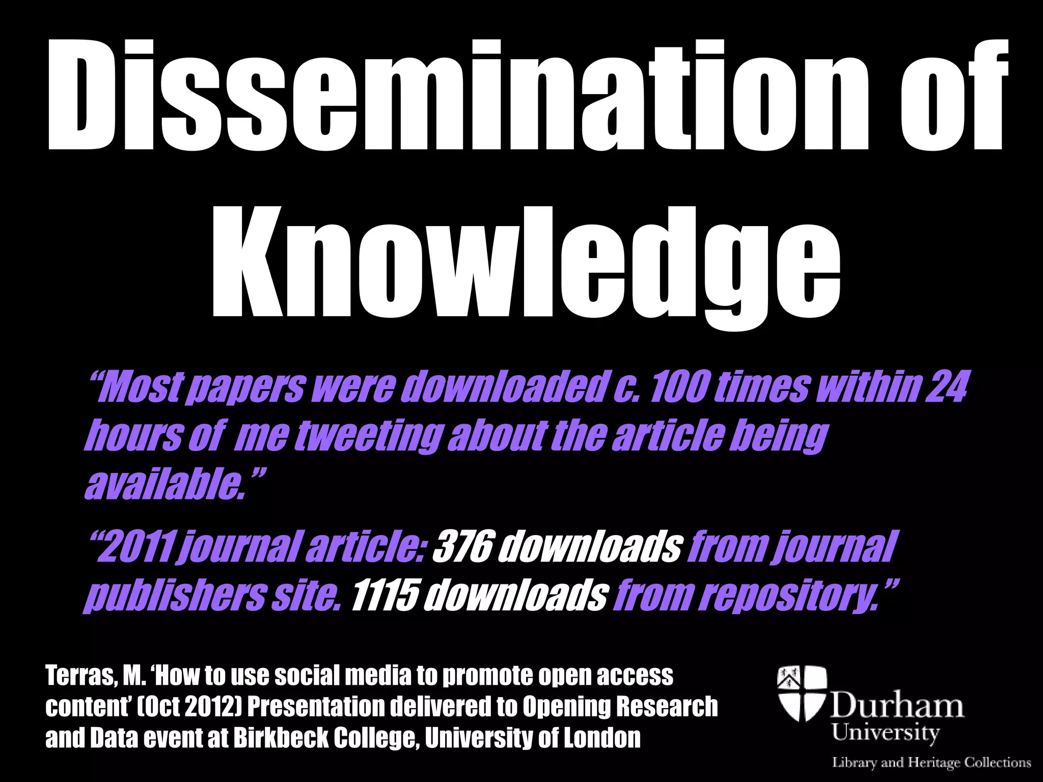 Dissemination of
   Knowledge
   “Most papers were downloaded c. 100 times within 24
   hours of me tweeting about the article being
   available.”
   “2011 journal article: 376 downloads from journal
   publishers site. 1115 downloads from repository.”
Terras, M. „How to use social media to promote open access
content‟ (Oct 2012) Presentation delivered to Opening Research
and Data event at Birkbeck College, University of London
 