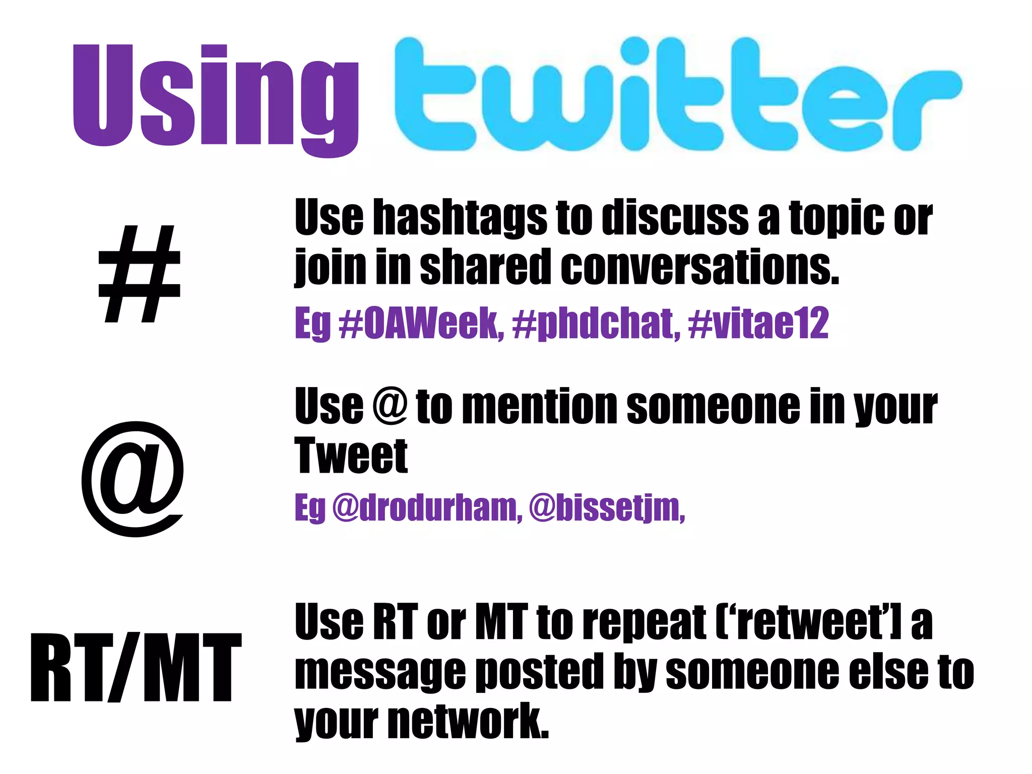 Using twithter eff
 #
        Use hashtags to discuss a topic or
        join in shared conversations.
        Eg #OAWeek, #phdchat, #vitae12

        Use @ to mention someone in your

 @      Tweet
        Eg @drodurham, @bissetjm,


        Use RT or MT to repeat („retweet‟] a
RT/MT   message posted by someone else to
        your network.
 