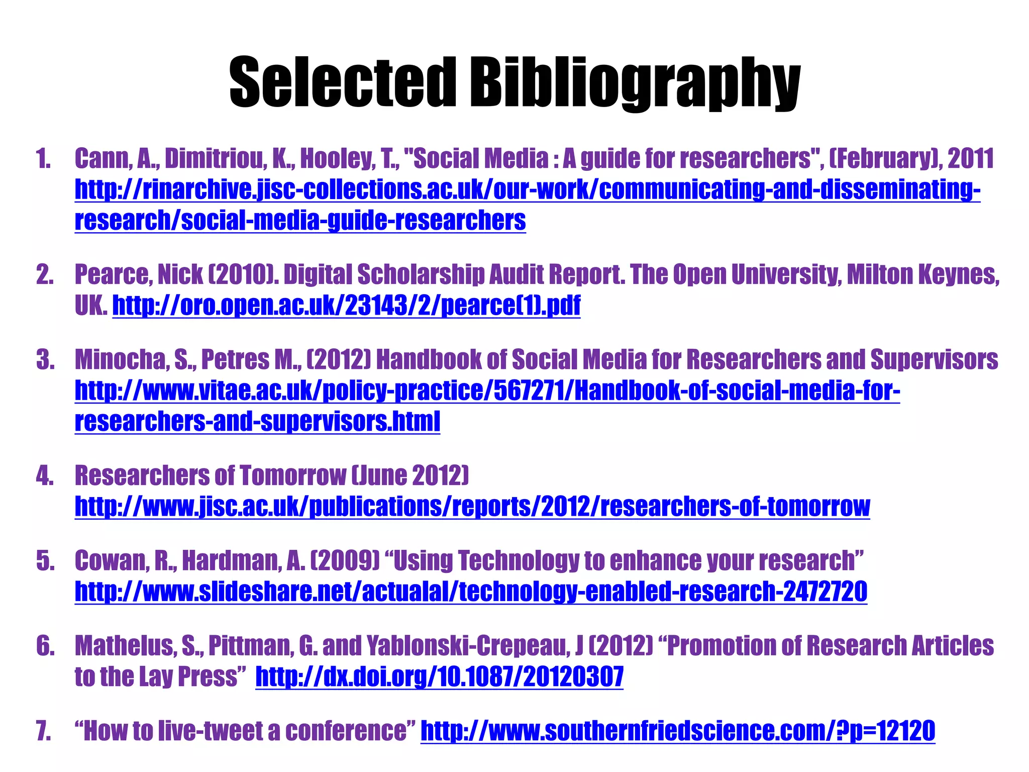 Selected Bibliography
1. Cann, A., Dimitriou, K., Hooley, T., "Social Media : A guide for researchers", (February), 2011
   http://rinarchive.jisc-collections.ac.uk/our-work/communicating-and-disseminating-
   research/social-media-guide-researchers

2. Pearce, Nick (2010). Digital Scholarship Audit Report. The Open University, Milton Keynes,
   UK. http://oro.open.ac.uk/23143/2/pearce(1).pdf

3. Minocha, S., Petres M., (2012) Handbook of Social Media for Researchers and Supervisors
   http://www.vitae.ac.uk/policy-practice/567271/Handbook-of-social-media-for-
   researchers-and-supervisors.html

4. Researchers of Tomorrow (June 2012)
   http://www.jisc.ac.uk/publications/reports/2012/researchers-of-tomorrow

5. Cowan, R., Hardman, A. (2009) “Using Technology to enhance your research”
   http://www.slideshare.net/actualal/technology-enabled-research-2472720

6. Mathelus, S., Pittman, G. and Yablonski-Crepeau, J (2012) “Promotion of Research Articles
   to the Lay Press” http://dx.doi.org/10.1087/20120307

7. “How to live-tweet a conference” http://www.southernfriedscience.com/?p=12120
 