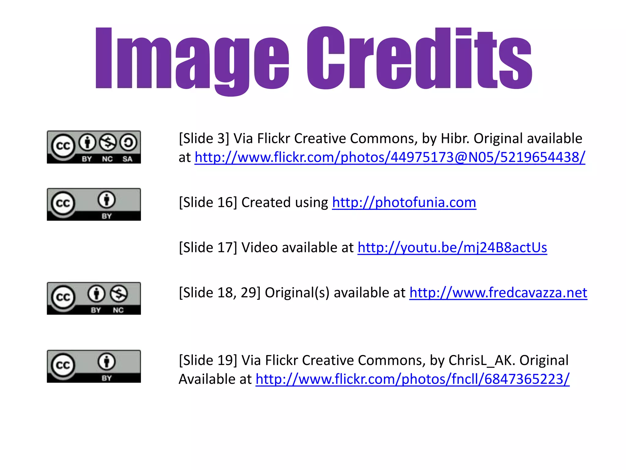 Image Credits
  [Slide 3] Via Flickr Creative Commons, by Hibr. Original available
  at http://www.flickr.com/photos/44975173@N05/5219654438/

  [Slide 16] Created using http://photofunia.com

  [Slide 17] Video available at http://youtu.be/mj24B8actUs

  [Slide 18, 29] Original(s) available at http://www.fredcavazza.net



  [Slide 19] Via Flickr Creative Commons, by ChrisL_AK. Original
  Available at http://www.flickr.com/photos/fncll/6847365223/
 