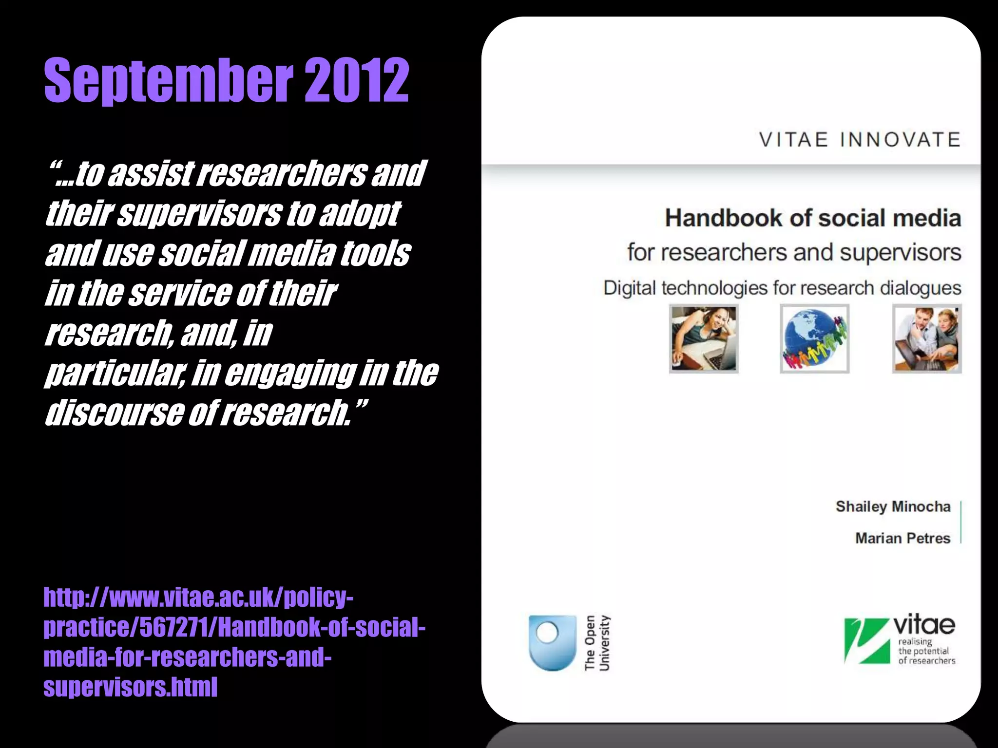 September 2012
“…to assist researchers and
their supervisors to adopt
and use social media tools
in the service of their
research, and, in
particular, in engaging in the
discourse of research.”




http://www.vitae.ac.uk/policy-
practice/567271/Handbook-of-social-
media-for-researchers-and-
supervisors.html
 