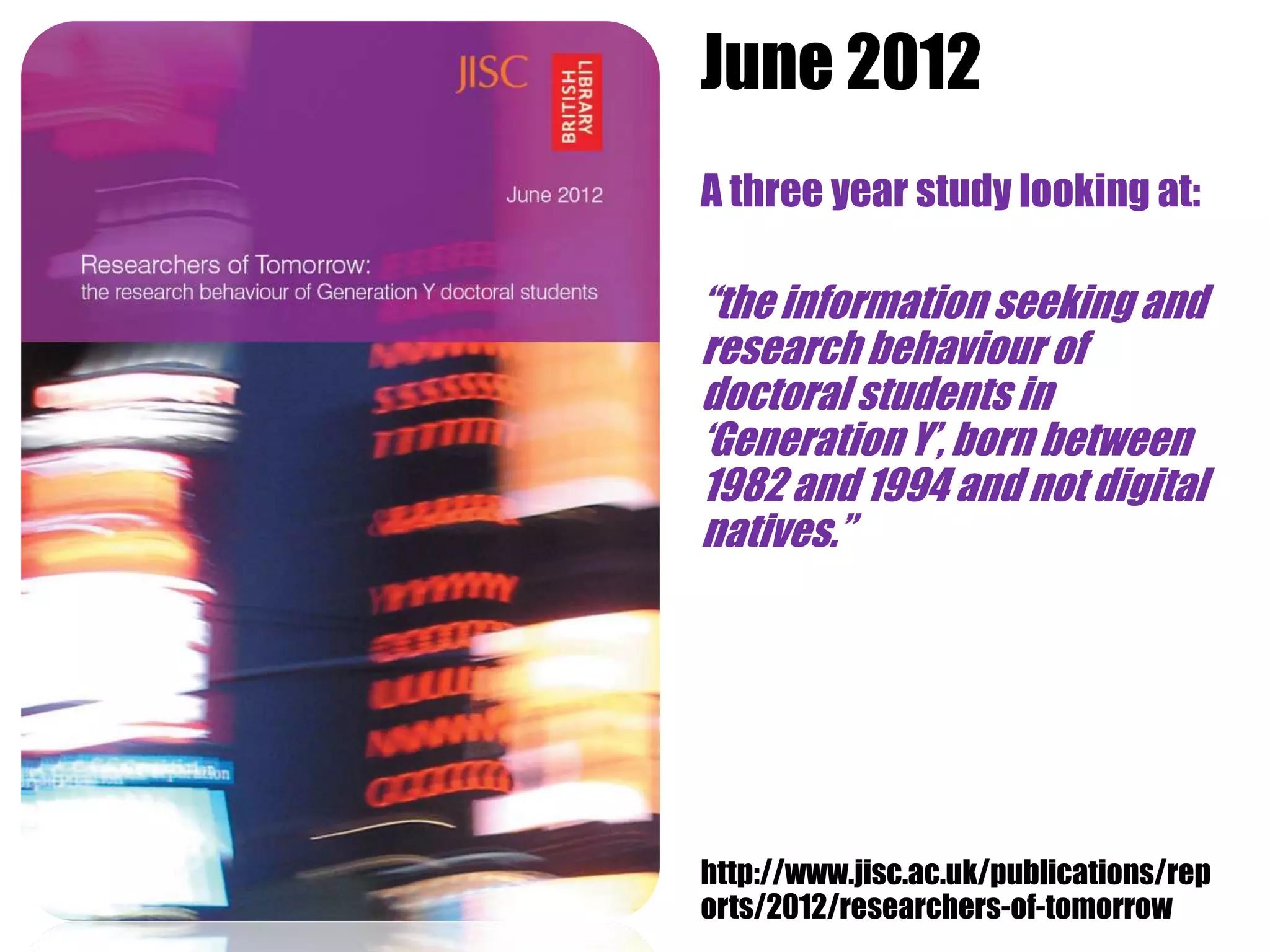 June 2012
JISC Social Media Guide
             A three year study looking at:

             “the information seeking and
             research behaviour of
             doctoral students in
             „Generation Y‟, born between
             1982 and 1994 and not digital
             natives.”




             http://www.jisc.ac.uk/publications/rep
             orts/2012/researchers-of-tomorrow
 