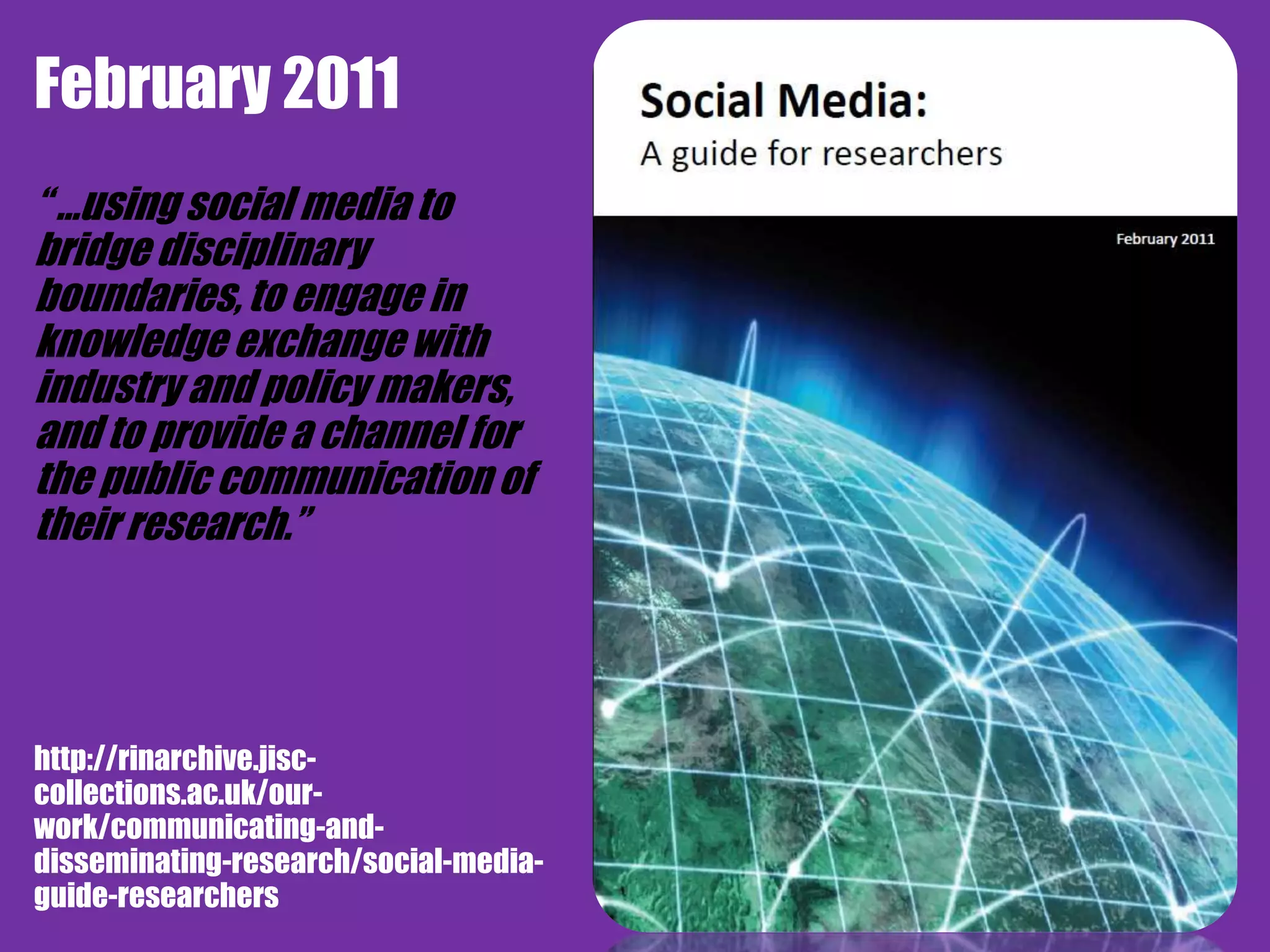 February 2011
             RIN guide to Social Media
“ …using social media to
bridge disciplinary
boundaries, to engage in
knowledge exchange with
industry and policy makers,
and to provide a channel for
the public communication of
their research.”




http://rinarchive.jisc-
collections.ac.uk/our-
work/communicating-and-
disseminating-research/social-media-
guide-researchers
 