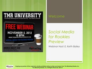 Welcome



                                                               Social Media
                                                               for Rookies
                                                               Preview
                                                               Webinar Host: E. Keith Bailey




                                                           1



Copying any portion of this material is strictly prohibited without written permission from The Marketing Rookie, Inc.
                              The Marketing Rookie, Inc. All Rights Reserved. 2012 ®
 