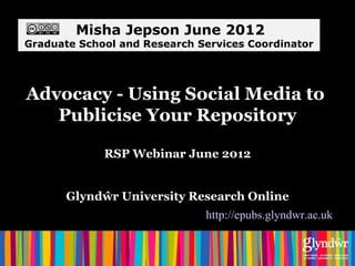 Misha Jepson June 2012
Graduate School and Research Services Coordinator




Advocacy - Using Social Media to
   Publicise Your Repository

             RSP Webinar June 2012


       Glyndŵr University Research Online
                              http://epubs.glyndwr.ac.uk
 