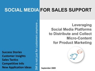 SOCIAL MEDIA FOR SALES SUPPORT Leveraging  Social Media Platforms to Distribute and Collect Micro-Content  for Product Marketing SM is not just for customers anymore …  Success Stories Customer Insights Sales Tactics Competitive Info New Application Ideas September 2009 