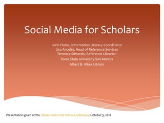 Social Media for Scholars
                                 Lorin Flores, Information Literacy Coordinator
                                   Lisa Ancelet, Head of Reference Services
                                     Terrence Edwards, Reference Librarian
                                       Texas State University San-Marcos
                                             Albert B. Alkek Library




Presentation given at the Library Web 2.012 Virtual Conference October 3, 2012
 