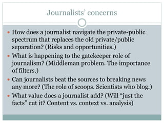 Journalists’ concernsHow does a journalist navigate the private-public spectrum that replaces the old private/public separation? (Risks and opportunities.)What is happening to the gatekeeper role of journalism? (Middleman problem. The importance of filters.)Can journalists beat the sources to breaking news any more? (The role of scoops. Scientists who blog.)What value does a journalist add? (Will “just the facts” cut it? Content vs. context vs. analysis)